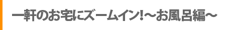 一軒のお宅にズームイン！～お風呂編～