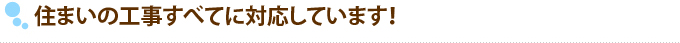 住まいの工事すべてに対応しています！