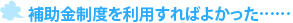 補助金制度を利用すればよかった……