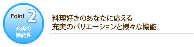 POINT2 充実の機能性 料理好きのあなたに応える充実のバリエーションと様々な機能。