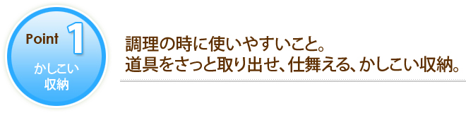 POINT1 かしこい収納　調理の時に使いやすいこと。道具をさっと取り出せ、仕舞える、かしこい収納。